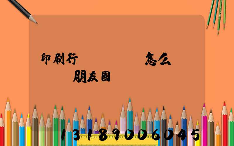 印刷行業(yè)怎么發(fā)朋友圈